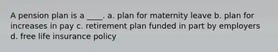 A pension plan is a ____. a. plan for maternity leave b. plan for increases in pay c. retirement plan funded in part by employers d. free life insurance policy