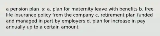 a <a href='https://www.questionai.com/knowledge/kMTVoi1TFq-pension-plan' class='anchor-knowledge'>pension plan</a> is: a. plan for maternity leave with benefits b. free <a href='https://www.questionai.com/knowledge/kwvuu0uLdT-life-insurance' class='anchor-knowledge'>life insurance</a> policy from the company c. retirement plan funded and managed in part by employers d. plan for increase in pay annually up to a certain amount