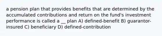 a pension plan that provides benefits that are determined by the accumulated contributions and return on the fund's investment performance is called a __ plan A) defined-benefit B) guarantor-insured C) beneficiary D) defined-contribution