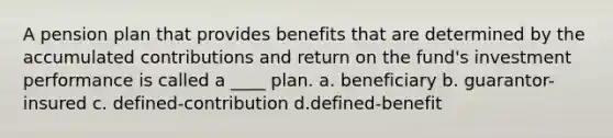 ​A pension plan that provides benefits that are determined by the accumulated contributions and return on the fund's investment performance is called a ____ plan. a. ​beneficiary b. ​guarantor-insured c. ​defined-contribution d.​defined-benefit