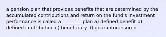 a pension plan that provides benefits that are determined by the accumulated contributions and return on the fund's investment performance is called a ________ plan a) defined benefit b) defined contribution c) beneficiary d) guarantor-insured