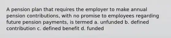 A pension plan that requires the employer to make annual pension contributions, with no promise to employees regarding future pension payments, is termed a. unfunded b. defined contribution c. defined benefit d. funded