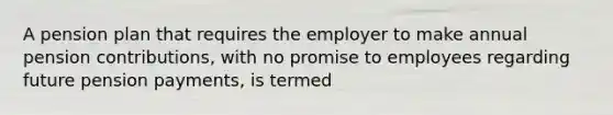 A pension plan that requires the employer to make annual pension contributions, with no promise to employees regarding future pension payments, is termed