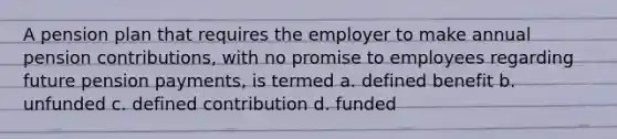 A pension plan that requires the employer to make annual pension contributions, with no promise to employees regarding future pension payments, is termed a. defined benefit b. unfunded c. defined contribution d. funded