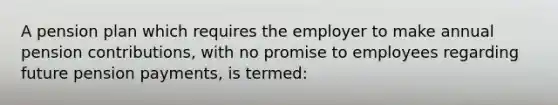 A pension plan which requires the employer to make annual pension contributions, with no promise to employees regarding future pension payments, is termed: