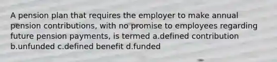 A pension plan that requires the employer to make annual pension contributions, with no promise to employees regarding future pension payments, is termed a.defined contribution b.unfunded c.defined benefit d.funded