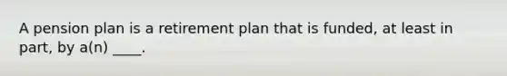 A pension plan is a retirement plan that is funded, at least in part, by a(n) ____.