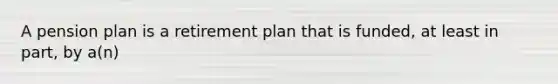 A pension plan is a retirement plan that is funded, at least in part, by a(n)