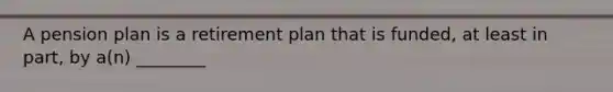 A pension plan is a retirement plan that is funded, at least in part, by a(n) ________