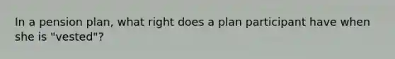 In a pension plan, what right does a plan participant have when she is "vested"?