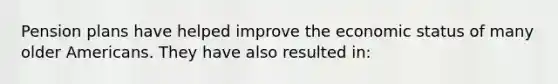 Pension plans have helped improve the economic status of many older Americans. They have also resulted in: