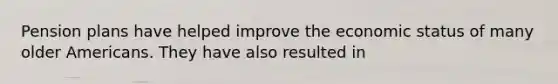 Pension plans have helped improve the economic status of many older Americans. They have also resulted in
