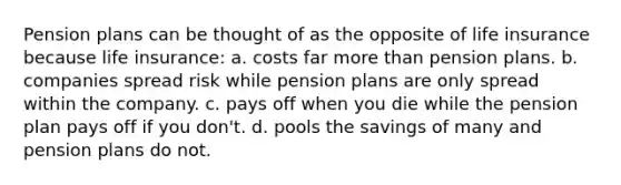 Pension plans can be thought of as the opposite of life insurance because life insurance: a. costs far more than pension plans. b. companies spread risk while pension plans are only spread within the company. c. pays off when you die while the pension plan pays off if you don't. d. pools the savings of many and pension plans do not.