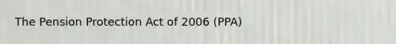 The Pension Protection Act of 2006 (PPA)