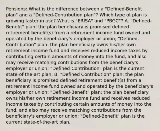 Pensions: What is the difference between a "Defined-Benefit plan" and a "Defined-Contribution plan"? Which type of plan is growing faster in use? What is "ERISA" and "PBGC"? A. "Defined-Benefit" plan: the plan beneficiary is promised defined retirement benefit(s) from a retirement income fund owned and operated by the beneficiary's employer or union; "Defined-Contribution" plan: the plan beneficiary owns his/her own retirement income fund and receives reduced income taxes by contributing certain amounts of money into the fund, and also may receive matching contributions from the beneficiary's employer or union; "Defined-Contribution" plan is the current state-of-the-art plan. B. "Defined Contribution" plan: the plan beneficiary is promised defined retirement benefit(s) from a retirement income fund owned and operated by the beneficiary's employer or union; "Defined-Benefit" plan: the plan beneficiary owns his/her own retirement income fund and receives reduced income taxes by contributing certain amounts of money into the fund, and also may receive matching contributions from the beneficiary's employer or union; "Defined-Benefit" plan is the current state-of-the-art plan.