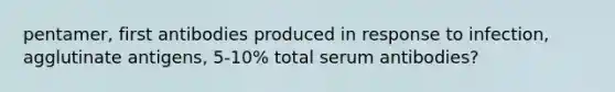 pentamer, first antibodies produced in response to infection, agglutinate antigens, 5-10% total serum antibodies?