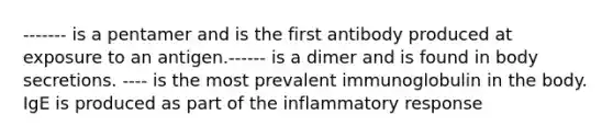 ------- is a pentamer and is the first antibody produced at exposure to an antigen.------ is a dimer and is found in body secretions. ---- is the most prevalent immunoglobulin in the body. IgE is produced as part of the inflammatory response