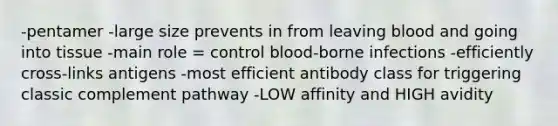 -pentamer -large size prevents in from leaving blood and going into tissue -main role = control blood-borne infections -efficiently cross-links antigens -most efficient antibody class for triggering classic complement pathway -LOW affinity and HIGH avidity