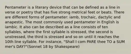 Pentameter is a literary device that can be defined as a line in verse or poetry that has five strong metrical feet or beats. There are different forms of pentameter: iamb, trochaic, dactylic and anapestic. The most commonly used pentameter in English is iambic. It also can be described as a line consists of ten syllables, where the first syllable is stressed, the second is unstressed, the third is stressed and so on until it reaches the 10th line syllable. For instance, "Shall I com PARE thee TO a SUM mer's DAY?"(Sonnet 18 by Shakespeare)