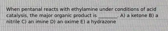 When pentanal reacts with ethylamine under conditions of acid catalysis, the major organic product is ________. A) a ketone B) a nitrile C) an imine D) an oxime E) a hydrazone