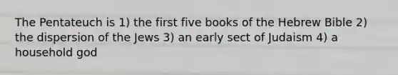 The Pentateuch is 1) the first five books of the Hebrew Bible 2) the dispersion of the Jews 3) an early sect of Judaism 4) a household god