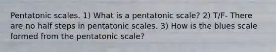 Pentatonic scales. 1) What is a pentatonic scale? 2) T/F- There are no half steps in pentatonic scales. 3) How is the blues scale formed from the pentatonic scale?