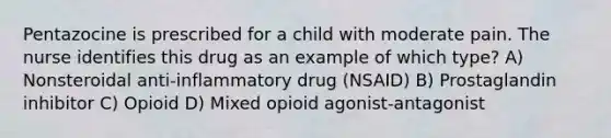 Pentazocine is prescribed for a child with moderate pain. The nurse identifies this drug as an example of which type? A) Nonsteroidal anti-inflammatory drug (NSAID) B) Prostaglandin inhibitor C) Opioid D) Mixed opioid agonist-antagonist