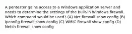 A pentester gains access to a Windows application server and needs to determine the settings of the built-in Windows firewall. Which command would be used? (A) Net firewall show config (B) Ipconfig firewall show config (C) WMIC firewall show config (D) Netsh firewall show config