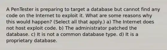 A PenTester is preparing to target a database but cannot find any code on the Internet to exploit it. What are some reasons why this would happen? (Select all that apply.) a) The Internet does not host exploit code. b) The administrator patched the database. c) It is not a common database type. d) It is a proprietary database.