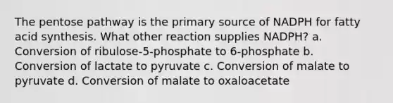 The pentose pathway is the primary source of NADPH for fatty acid synthesis. What other reaction supplies NADPH? a. Conversion of ribulose-5-phosphate to 6-phosphate b. Conversion of lactate to pyruvate c. Conversion of malate to pyruvate d. Conversion of malate to oxaloacetate