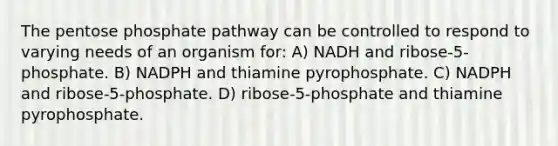 The pentose phosphate pathway can be controlled to respond to varying needs of an organism for: A) NADH and ribose-5-phosphate. B) NADPH and thiamine pyrophosphate. C) NADPH and ribose-5-phosphate. D) ribose-5-phosphate and thiamine pyrophosphate.