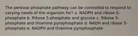 The pentose phosphate pathway can be controlled to respond to varying needs of the organism for? a. NADPH and ribose 5-phosphate b. Ribose 5-phosphate and glucose c. Ribose 5-phosphate and thiamine pyrophosphate d. NADH and ribose 5-phosphate e. NADPH and thiamine pyrophosphate