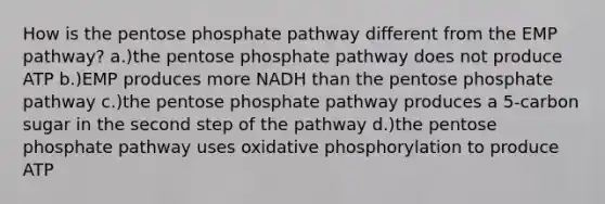 How is the pentose phosphate pathway different from the EMP pathway? a.)the pentose phosphate pathway does not produce ATP b.)EMP produces more NADH than the pentose phosphate pathway c.)the pentose phosphate pathway produces a 5-carbon sugar in the second step of the pathway d.)the pentose phosphate pathway uses oxidative phosphorylation to produce ATP