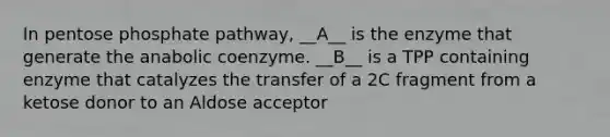 In pentose phosphate pathway, __A__ is the enzyme that generate the anabolic coenzyme. __B__ is a TPP containing enzyme that catalyzes the transfer of a 2C fragment from a ketose donor to an Aldose acceptor