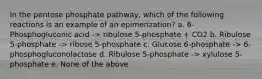 In the pentose phosphate pathway, which of the following reactions is an example of an epimerization? a. 6-Phosphogluconic acid -> ribulose 5-phosphate + CO2 b. Ribulose 5-phosphate -> ribose 5-phosphate c. Glucose 6-phosphate -> 6-phosphogluconolactose d. Ribulose 5-phosphate -> xylulose 5-phosphate e. None of the above