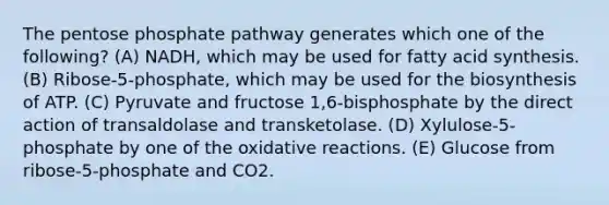 The pentose phosphate pathway generates which one of the following? (A) NADH, which may be used for fatty acid synthesis. (B) Ribose-5-phosphate, which may be used for the biosynthesis of ATP. (C) Pyruvate and fructose 1,6-bisphosphate by the direct action of transaldolase and transketolase. (D) Xylulose-5-phosphate by one of the oxidative reactions. (E) Glucose from ribose-5-phosphate and CO2.