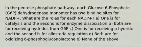 In the pentose phosphate pathway, each Glucose 6-Phosphate (G6P) dehydrogenase monomer has two binding sites for NADP+. What are the roles for each NADP+? a) One is for catalysis and the second is for enzyme dissociation b) Both are for receiving hydrides from G6P c) One is for receiving a hydride and the second is for allosteric regulation d) Both are for oxidizing 6-phosphogluconolactone e) None of the above