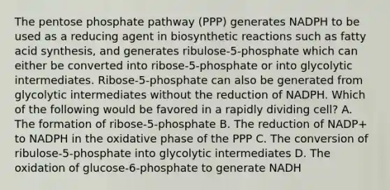 The pentose phosphate pathway (PPP) generates NADPH to be used as a reducing agent in biosynthetic reactions such as fatty acid synthesis, and generates ribulose-5-phosphate which can either be converted into ribose-5-phosphate or into glycolytic intermediates. Ribose-5-phosphate can also be generated from glycolytic intermediates without the reduction of NADPH. Which of the following would be favored in a rapidly dividing cell? A. The formation of ribose-5-phosphate B. The reduction of NADP+ to NADPH in the oxidative phase of the PPP C. The conversion of ribulose-5-phosphate into glycolytic intermediates D. The oxidation of glucose-6-phosphate to generate NADH