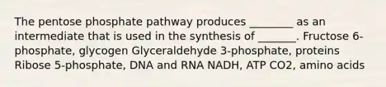 The pentose phosphate pathway produces ________ as an intermediate that is used in the synthesis of _______. Fructose 6-phosphate, glycogen Glyceraldehyde 3-phosphate, proteins Ribose 5-phosphate, DNA and RNA NADH, ATP CO2, amino acids