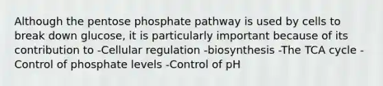 Although the pentose phosphate pathway is used by cells to break down glucose, it is particularly important because of its contribution to -Cellular regulation -biosynthesis -The TCA cycle -Control of phosphate levels -Control of pH