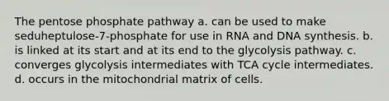 The pentose phosphate pathway a. can be used to make seduheptulose-7-phosphate for use in RNA and DNA synthesis. b. is linked at its start and at its end to the glycolysis pathway. c. converges glycolysis intermediates with TCA cycle intermediates. d. occurs in the mitochondrial matrix of cells.