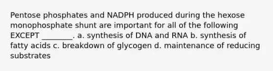 Pentose phosphates and NADPH produced during the hexose monophosphate shunt are important for all of the following EXCEPT ________. a. synthesis of DNA and RNA b. synthesis of fatty acids c. breakdown of glycogen d. maintenance of reducing substrates