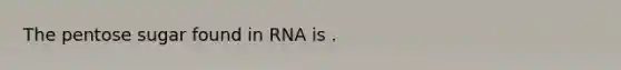 The pentose sugar found in RNA is .