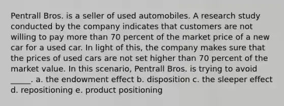 Pentrall Bros. is a seller of used automobiles. A research study conducted by the company indicates that customers are not willing to pay more than 70 percent of the market price of a new car for a used car. In light of this, the company makes sure that the prices of used cars are not set higher than 70 percent of the market value. In this scenario, Pentrall Bros. is trying to avoid _____. a. the endowment effect b. disposition c. the sleeper effect d. repositioning e. product positioning