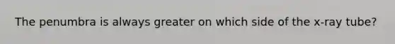 The penumbra is always greater on which side of the x-ray tube?