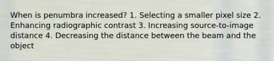 When is penumbra increased? 1. Selecting a smaller pixel size 2. Enhancing radiographic contrast 3. Increasing source-to-image distance 4. Decreasing the distance between the beam and the object