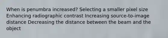 When is penumbra increased? Selecting a smaller pixel size Enhancing radiographic contrast Increasing source-to-image distance Decreasing the distance between the beam and the object