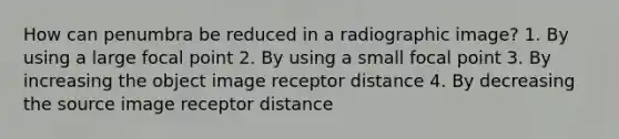 How can penumbra be reduced in a radiographic image? 1. By using a large focal point 2. By using a small focal point 3. By increasing the object image receptor distance 4. By decreasing the source image receptor distance