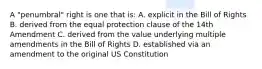 A "penumbral" right is one that is: A. explicit in the Bill of Rights B. derived from the equal protection clause of the 14th Amendment C. derived from the value underlying multiple amendments in the Bill of Rights D. established via an amendment to the original US Constitution