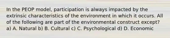 In the PEOP model, participation is always impacted by the extrinsic characteristics of the environment in which it occurs. All of the following are part of the environmental construct except? a) A. Natural b) B. Cultural c) C. Psychological d) D. Economic